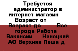 Требуется администратор в интернет магазин.  › Возраст от ­ 22 › Возраст до ­ 40 - Все города Работа » Вакансии   . Ненецкий АО,Верхняя Пеша д.